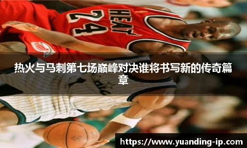 热火与马刺第七场巅峰对决谁将书写新的传奇篇章